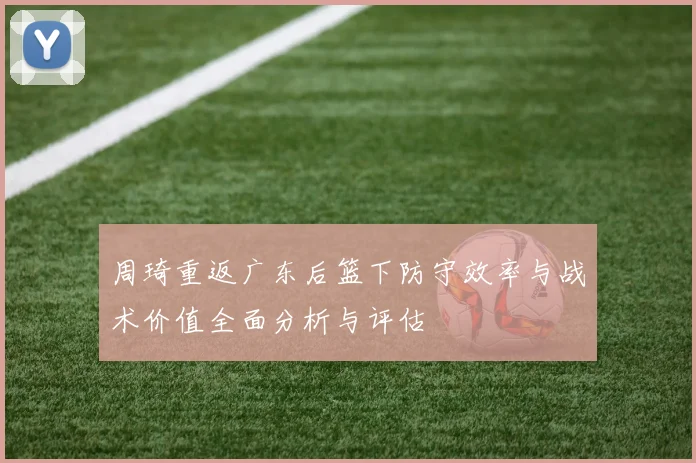 周琦重返广东后篮下防守效率与战术价值全面分析与评估