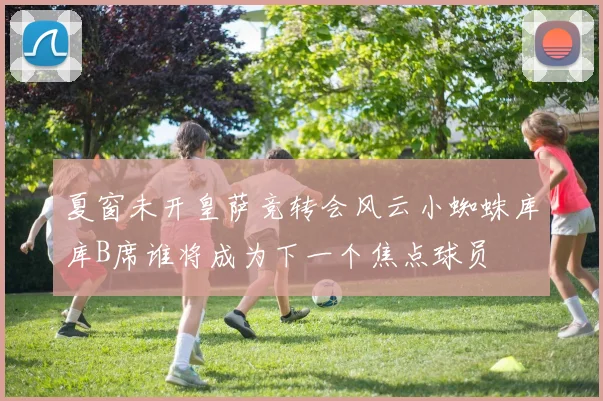 夏窗未开皇萨竞转会风云小蜘蛛库库B席谁将成为下一个焦点球员