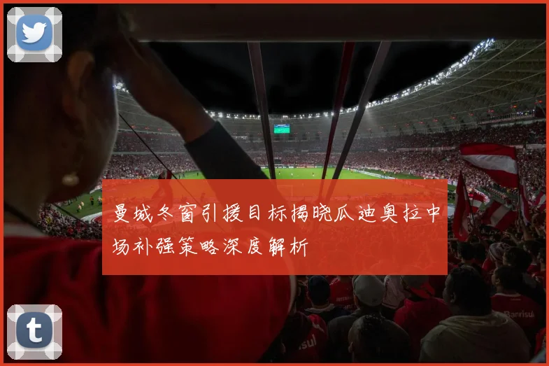 曼城冬窗引援目标揭晓瓜迪奥拉中场补强策略深度解析