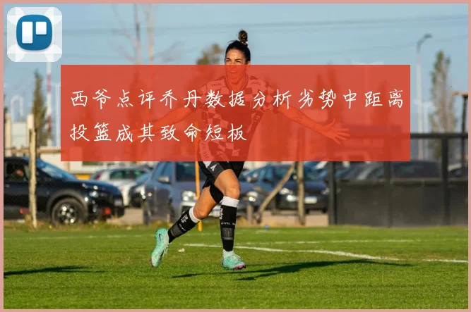 西爷点评乔丹数据分析劣势中距离投篮成其致命短板